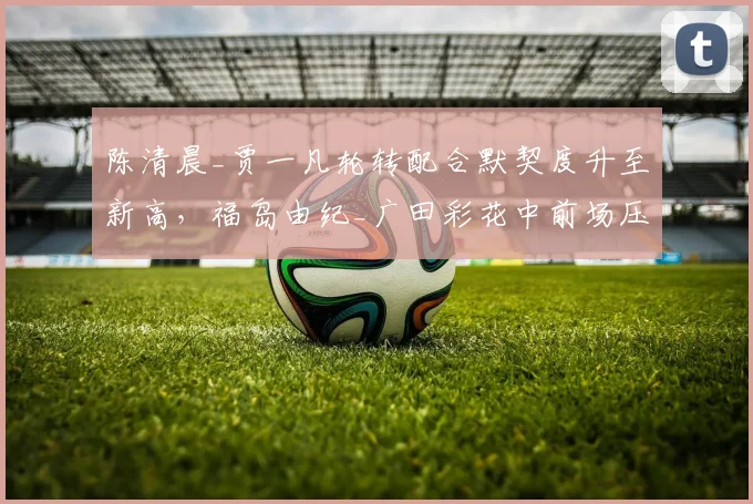 陈清晨_贾一凡轮转配合默契度升至新高，福岛由纪_广田彩花中前场压制效果减弱