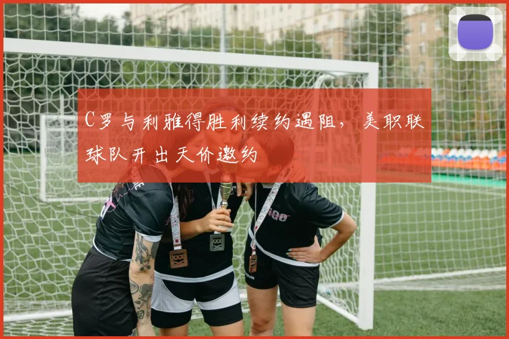 C罗与利雅得胜利续约遇阻,美职联球队开出天价邀约