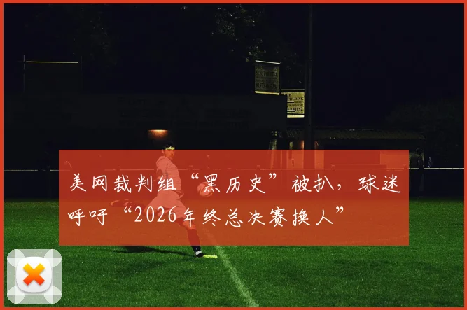 美网裁判组“黑历史”被扒，球迷呼吁“2026年终总决赛换人”