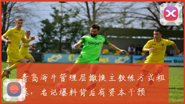 青岛海牛管理层撤换主教练方式粗暴,名记爆料背后有资本干预