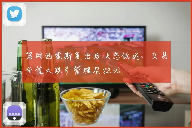 篮网西蒙斯复出后状态低迷,交易价值大跌引管理层担忧