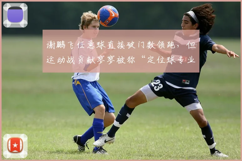 谢鹏飞任意球直接破门数领跑,但运动战贡献寥寥被称“定位球专业户”