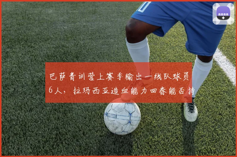 巴萨青训营上赛季输出一线队球员6人,拉玛西亚造血能力回春能否持续?
