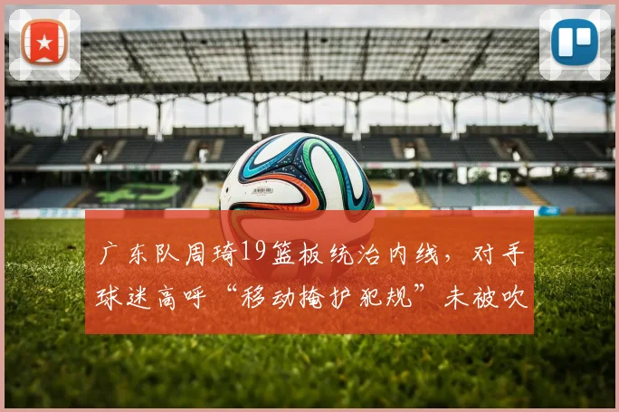 广东队周琦19篮板统治内线，对手球迷高呼“移动掩护犯规”未被吹罚